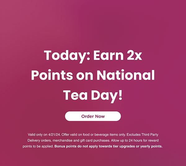 Today: Earn 2x points on National Tea Day! Valid only on 4/21/24. Offer valid on food or beverage items only. Excludes Third Party Delivery orders, merchandise and gift card purchases. Allow up to 24 hours for reward points to be applied. Bonus points do not apply towards tier upgrades or yearly points.