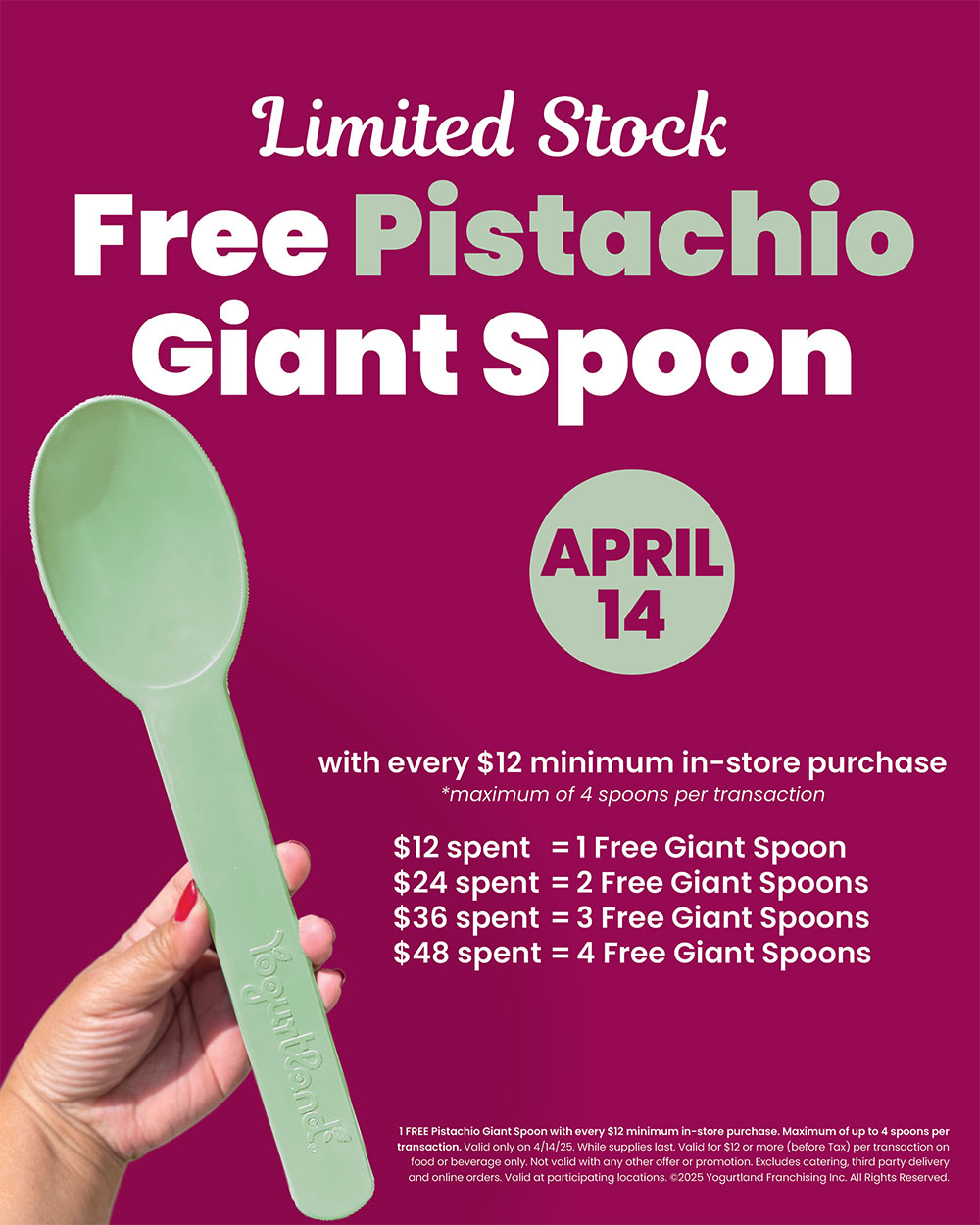 Limited Stock: Free Pistachio Giant Spoon April 14 with every $12 minimum in-store purchase (maximum of 4 spoons per transaction). $12 spent = 1 Free Giant Spoon, $24 spent = 2 Free Giant Spoons, $36 spent = 3 Free Giant Spoons, $48 spent = 4 Free Giant Spoons. 1 FREE Pistachio Giant Spoon with every $12 minimum in-store purchase. Maximum of up to 4 spoons per transaction. Valid only on 4/14/25. While supplies last. Valid for $12 or more (before Tax) per transaction on food or beverage only. Not valid with any other offer or promotion. Excludes catering, third party delivery and online orders. Valid at participating locations. Copyright 2025 Yogurtland Franchising Inc. All Rights Reserved