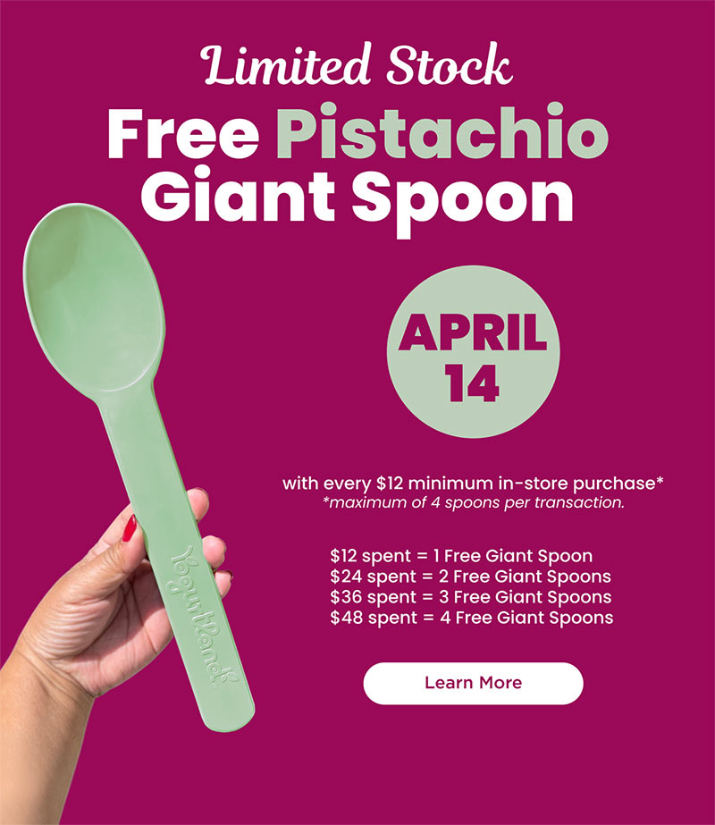 Limited Stock: Free Pistachio Giant Spoon April 14 with $12 minimum in-store purchase (maximum of 4 spoons per transaction). $12 spent = 1 Free Giant Spoon, $24 spent = 2 Free Giant Spoons, $36 spent = 3 Free Giant Spoons, $48 spent = 4 Free Giant Spoons. Learn More! 1 FREE Pistachio Giant Spoon with every $12 minimum in-store purchase. Maximum of up to 4 spoons per transaction. Valid only on 4/14/25. While supplies last. Valid for $12 or more (before Tax) per transaction on food or beverage only. Not valid with any other offer or promotion. Excludes catering, third party delivery and online orders. Valid at participating locations. Copyright 2025 Yogurtland Franchising Inc. All Rights Reserved