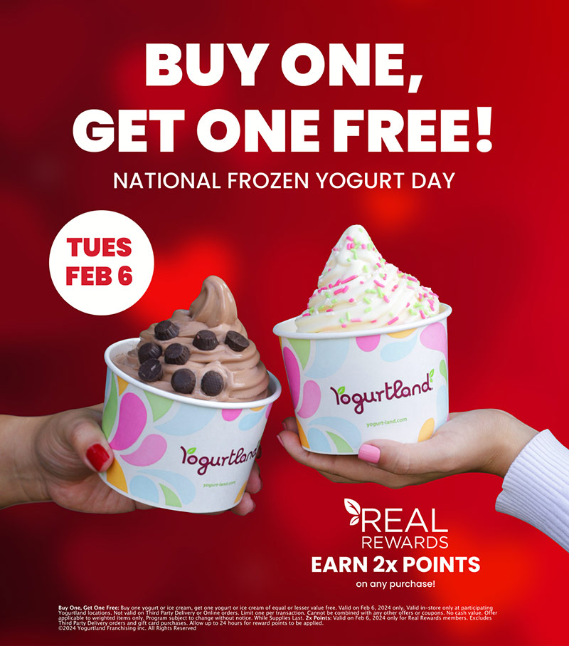 Buy one, get one free! National Frozen Yogurt Day: Tuesday, February 6. Real Rewards earn 2x points on any purchase! Buy One, Get One Free: Buy one yogurt or ice cream, get one yogurt or ice cream of equal or lesser value free. Valid on Feb 6, 2024 only. Valid in-store only at participating Yogurtland locations. Not valid on Third Party Delivery or Online orders. Limit one per transaction. Cannot be combined with any other offers or coupons. No cash value. Offer applicable to weighted items only. Program subject to change without notice. While Supplies Last. 2x Points: Valid on Feb 6, 2024 only for Real Rewards members. Excludes Third Party Delivery orders and gift card purchases. Allow up to 24 hours for reward points to be applied. Copyright 2024 Yogurtland Franchising inc. All Rights Reserved.