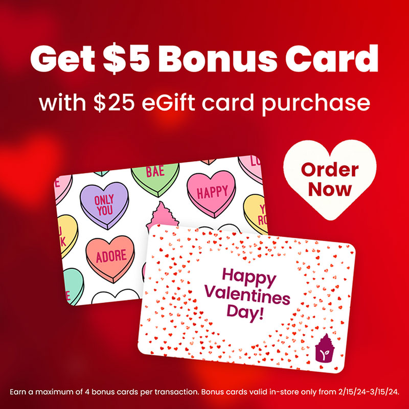 Get $5 bonus card with $25 eGift card purchase! Earn a maximum of 4 bonus cards per transaction. Bonus cards valid in-store only from 2/15/24 - 3/15/24.