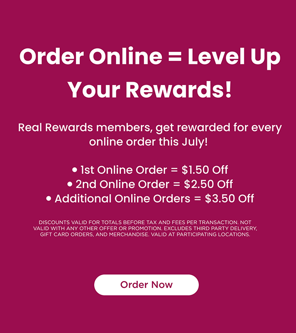 Real Rewards members, get rewarded for every online order this July 1st Online Order = $1.50 Off, 2nd Online Order = $2.50 Off, Additional Online Orders = $3.50 Off. Discounts valid for totals before Tax and fees per transaction. Not valid with any other offer or promotion. Excludes third party delivery, gift card orders, and merchandise. Valid at participating locations. Order Now!