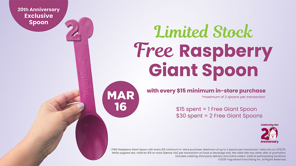 Limited Stock: Free Raspberry Giant Spoon! March 7: with every $15 minimum in-store purchase - *maximum of 2 spoons per transaction. $15 spent = 1 Free Giant Spoon. $30 spent = 2 Free Giant Spoons. 1 FREE Raspberry Giant Spoon with every $15 minimum in-store purchase. Maximum of up to 2 spoons per transaction. Valid only on 3/16/26. While supplies last. Valid for $15 or more (before Tax) per transaction on food or beverage only. Not valid with any other offer or promotion. Excludes catering, third party delivery and online orders. Valid at participating locations. Copyright 2026 Yogurtland Franchising Inc. All Rights Reserved.