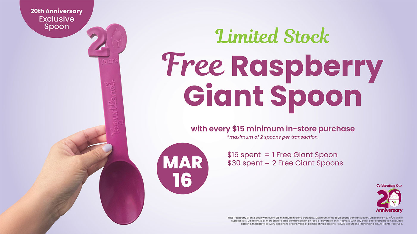 Limited Stock: Free Raspberry Giant Spoon! March 7: with every $15 minimum in-store purchase - *maximum of 2 spoons per transaction. $15 spent = 1 Free Giant Spoon. $30 spent = 2 Free Giant Spoons. 1 FREE Raspberry Giant Spoon with every $15 minimum in-store purchase. Maximum of up to 2 spoons per transaction. Valid only on 3/16/26. While supplies last. Valid for $15 or more (before Tax) per transaction on food or beverage only. Not valid with any other offer or promotion. Excludes catering, third party delivery and online orders. Valid at participating locations. Copyright 2026 Yogurtland Franchising Inc. All Rights Reserved.