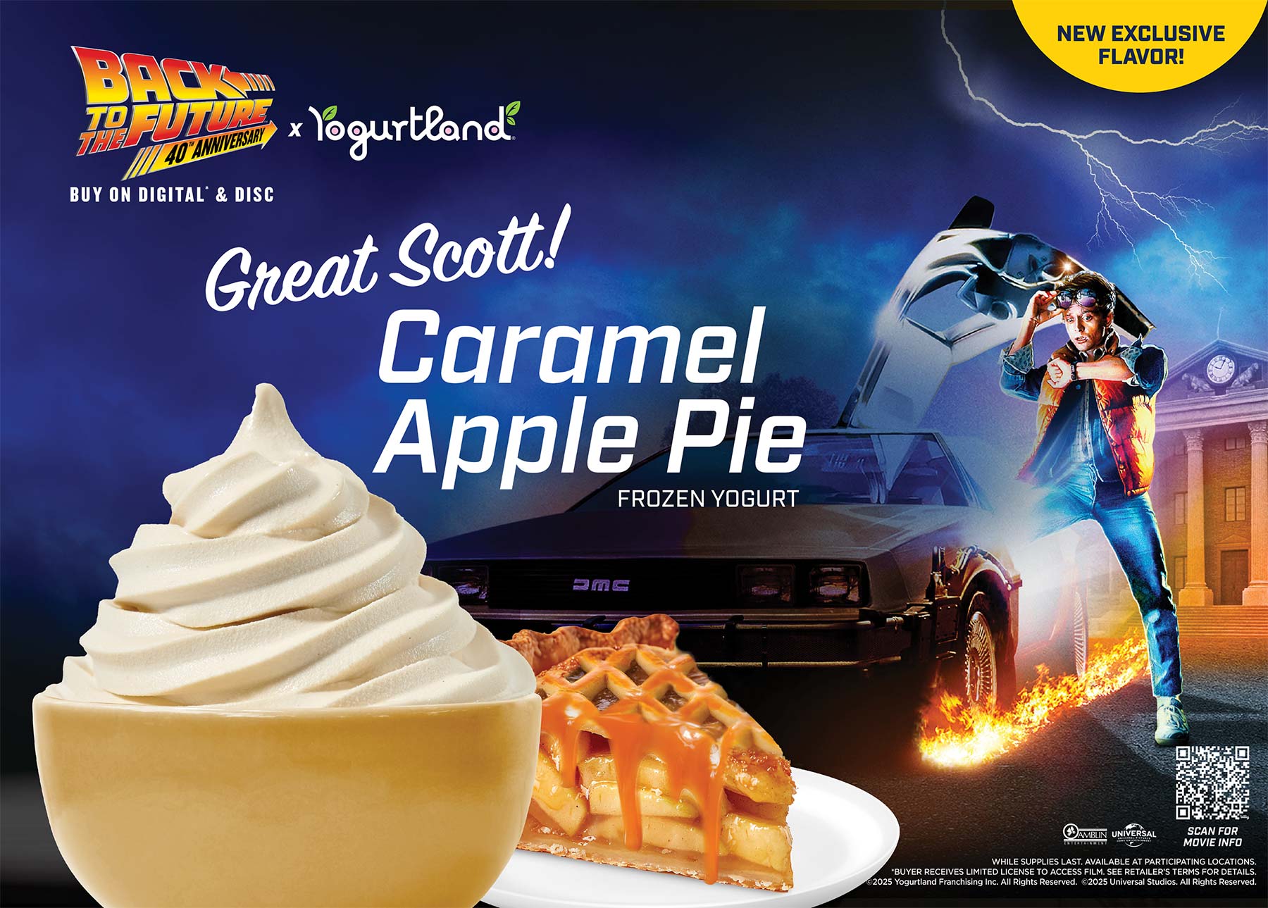 Back to the Future and Yogurtland new exclusive flavor: Great Scott! Caramel Apple Pie Frozen Yogurt. While Supplies Last. Available at participating locations. *Buyer receives limited license to access film. See retailer's terms for details. Copyright 2025 Yogurtland Franchising Inc. All Rights Reserved. Copyright 2025 Universal Studios. All Rights Reserved.
