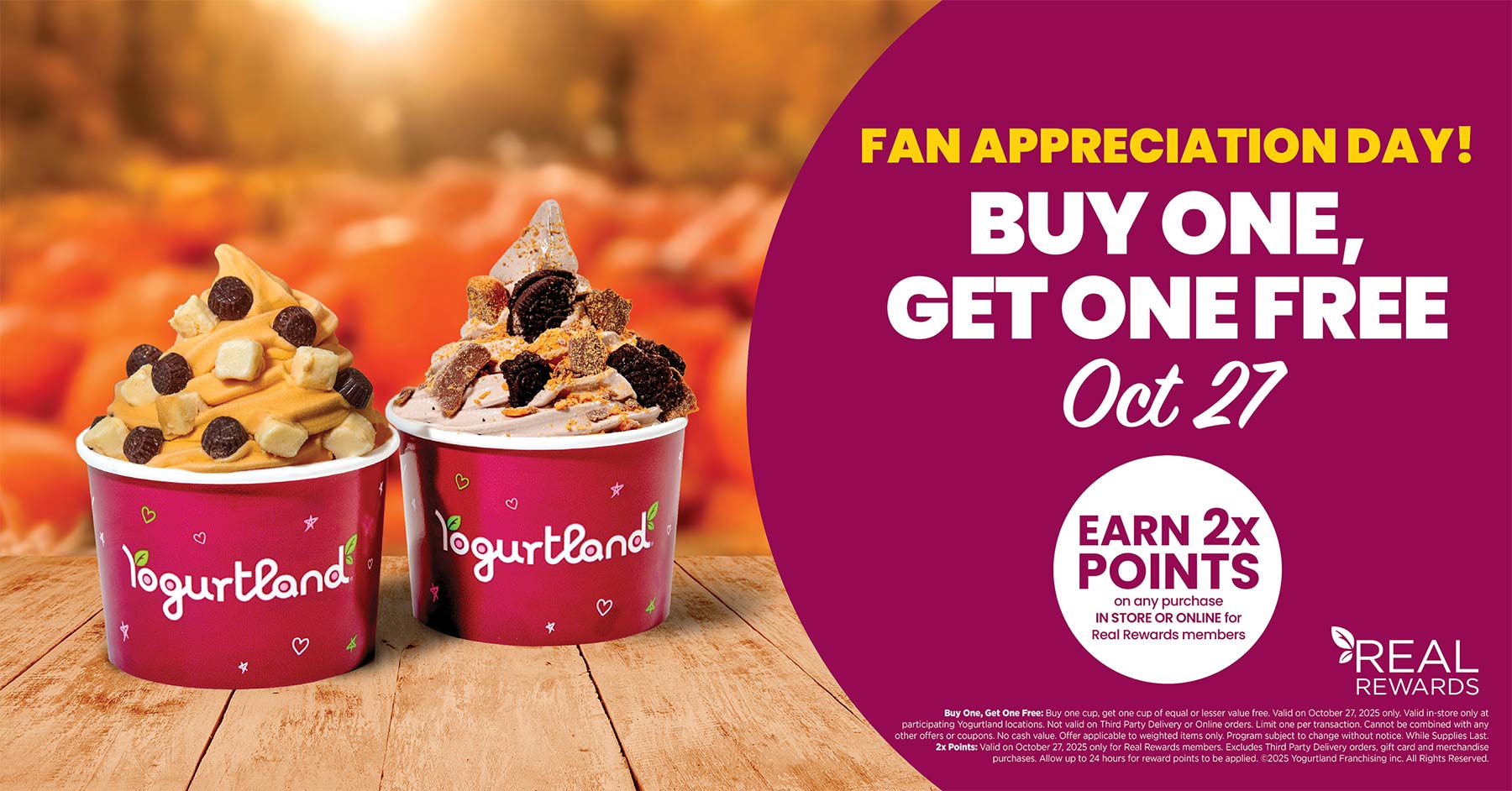 Fan Appreciation Day! Buy one, get one free October 27. Earn 2x points on any purchase in store or online for Real Rewards members. Buy One, Get One Free: Buy one cup, get one cup of equal or lesser value free. Valid on October 27, 2025 only. Valid in-store only at participating Yogurtland locations. Not valid on Third Party Delivery or Online orders. Limit one per transaction. Cannot be combined with any other offers or coupons. No cash value. Offer applicable to weighted items only. Program subject to change without notice. While Supplies Last. 2x Points: Valid on October 27, 2025 only for Real Rewards members. Excludes Third Party Delivery orders, gift card and merchandise purchases. Allow up to 24 hours for reward points to be applied. Copyright 2025 Yogurtland Franchising inc. All Rights Reserved.